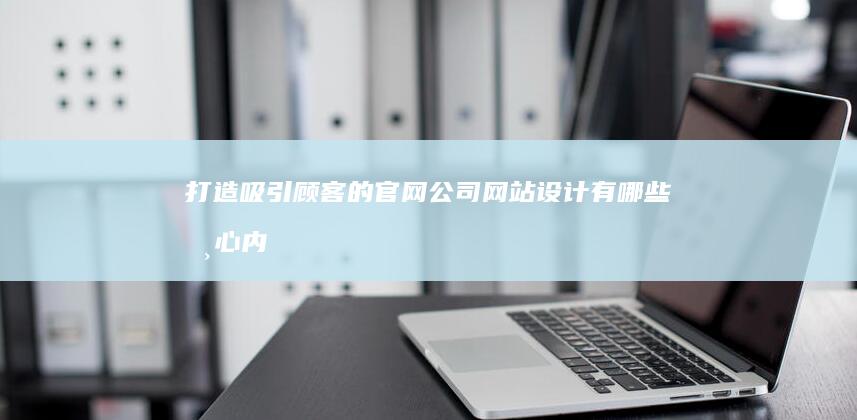 打造吸引顾客的官网：公司网站设计有哪些核心内容及布局要素？